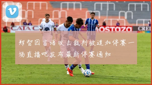 郑智因言语攻击裁判被追加停赛一场直播吧发布最新停赛通知