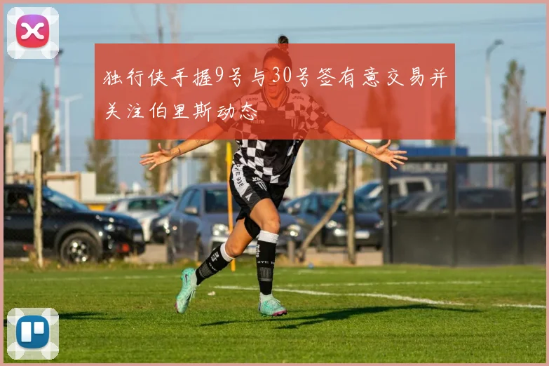 独行侠手握9号与30号签有意交易并关注伯里斯动态