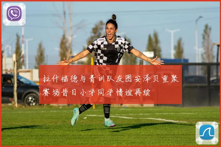 拉什福德与青训队友图安泽贝重聚赛场昔日小学同学情谊再续
