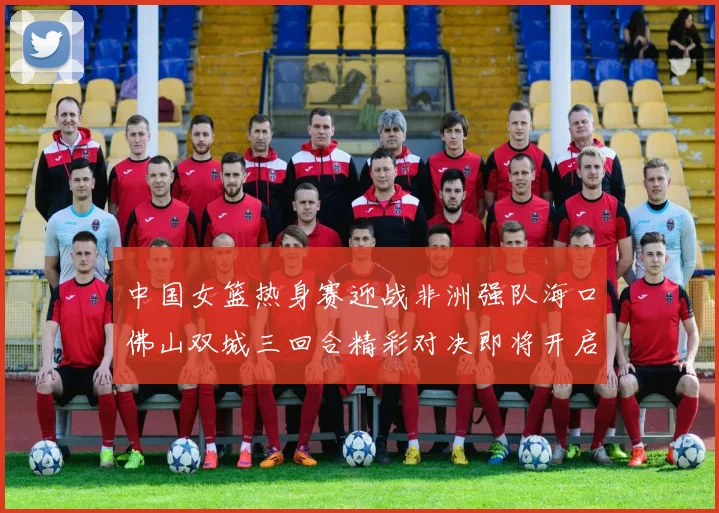 中国女篮热身赛迎战非洲强队海口佛山双城三回合精彩对决即将开启