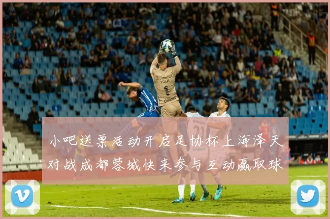 小吧送票活动开启足协杯上海泽天对战成都蓉城快来参与互动赢取球票