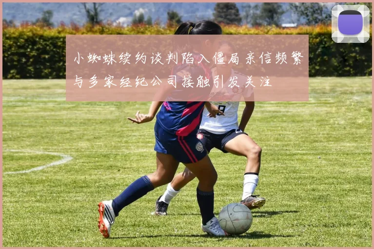 小蜘蛛续约谈判陷入僵局亲信频繁与多家经纪公司接触引发关注