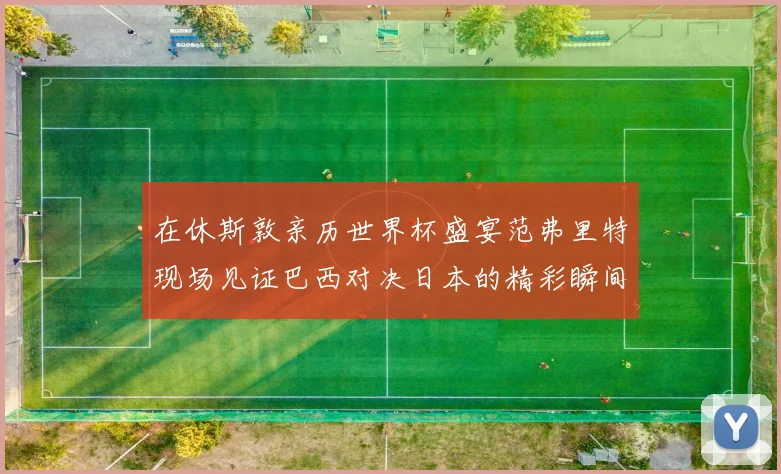 在休斯敦亲历世界杯盛宴范弗里特现场见证巴西对决日本的精彩瞬间