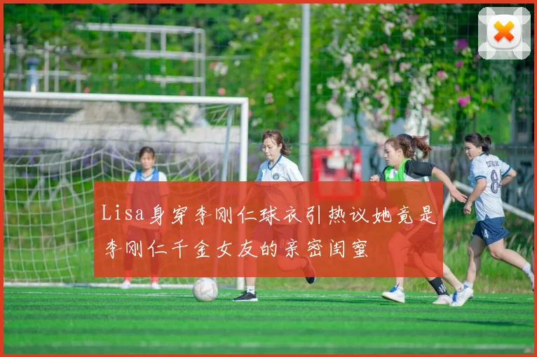 Lisa身穿李刚仁球衣引热议她竟是李刚仁千金女友的亲密闺蜜
