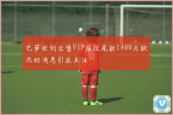 巴萨收到出售VIP座位尾款1400万欧元的消息引发关注