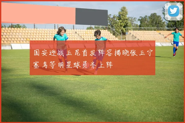 国安迎战玉昆首发阵容揭晓张玉宁塞鸟等明星球员齐上阵