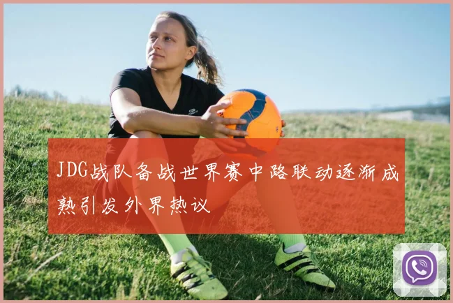 JDG战队备战世界赛中路联动逐渐成熟引发外界热议