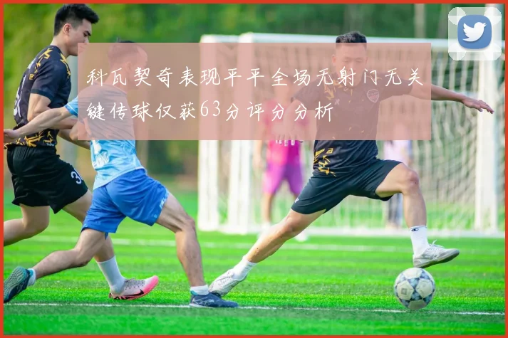 科瓦契奇表现平平全场无射门无关键传球仅获63分评分分析