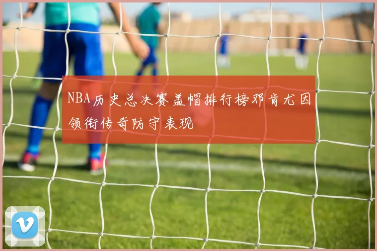 NBA历史总决赛盖帽排行榜邓肯尤因领衔传奇防守表现