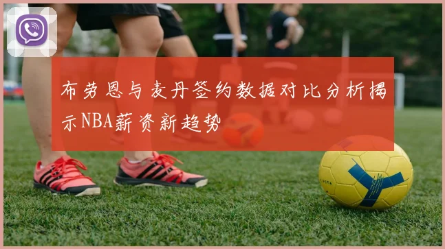 布劳恩与麦丹签约数据对比分析揭示NBA薪资新趋势
