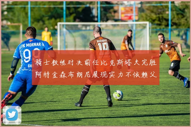 骑士教练对决前任比克斯塔夫完胜阿特金森布朗尼展现实力不依赖父亲