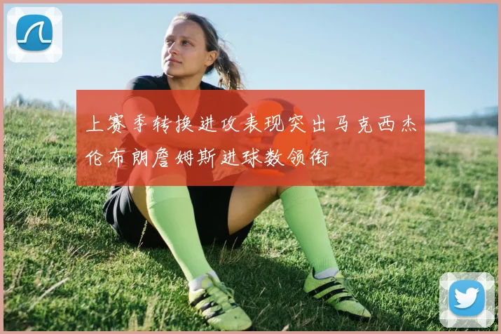 上赛季转换进攻表现突出马克西杰伦布朗詹姆斯进球数领衔