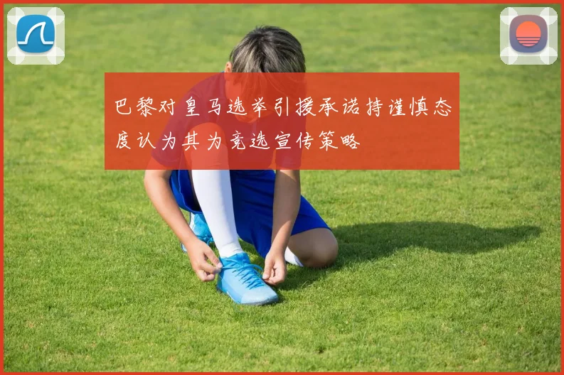 巴黎对皇马选举引援承诺持谨慎态度认为其为竞选宣传策略