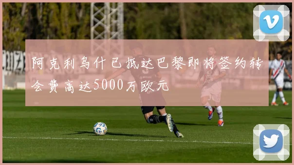 阿克利乌什已抵达巴黎即将签约转会费高达5000万欧元