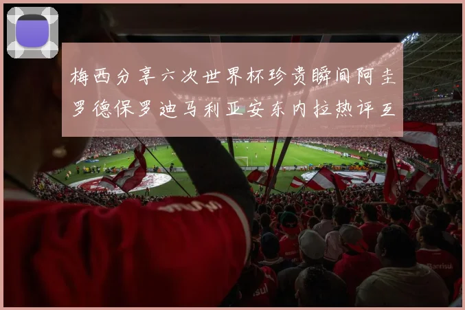 梅西分享六次世界杯珍贵瞬间阿圭罗德保罗迪马利亚安东内拉热评互动