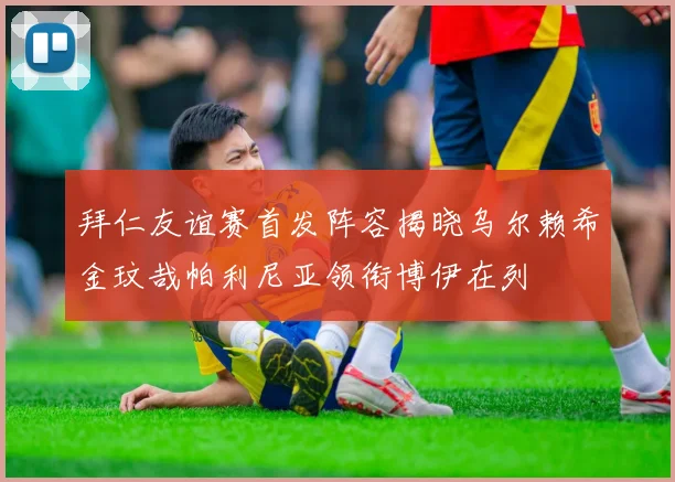 拜仁友谊赛首发阵容揭晓乌尔赖希金玟哉帕利尼亚领衔博伊在列