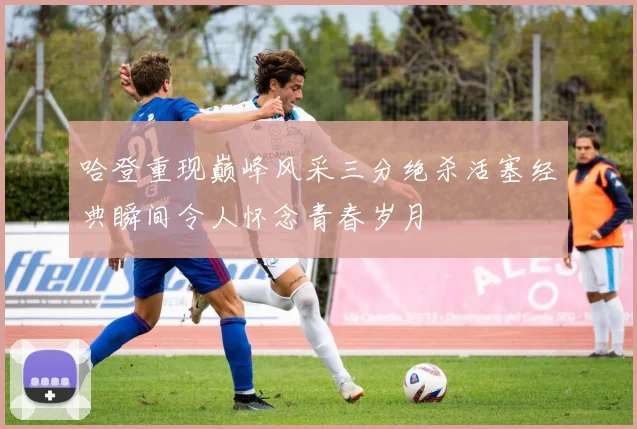 哈登重现巅峰风采三分绝杀活塞经典瞬间令人怀念青春岁月
