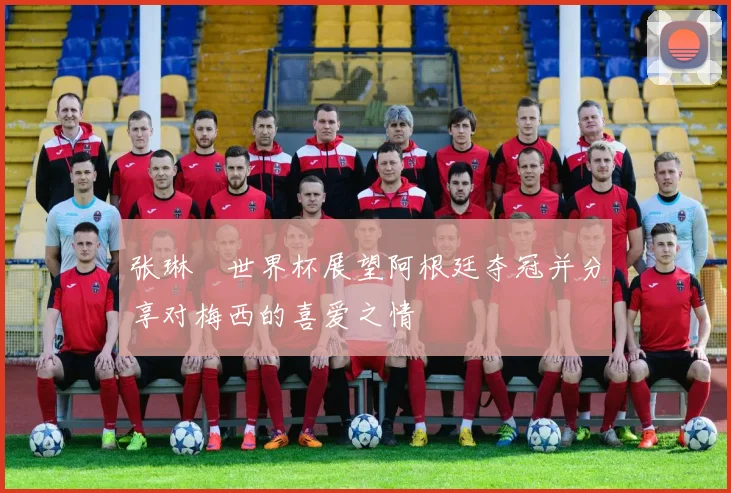张琳芃世界杯展望阿根廷夺冠并分享对梅西的喜爱之情