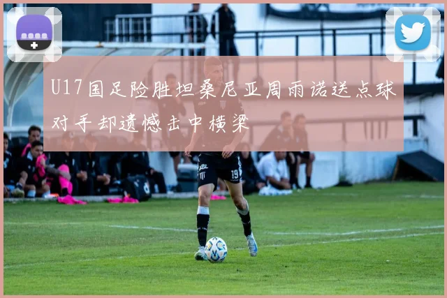 U17国足险胜坦桑尼亚周雨诺送点球对手却遗憾击中横梁